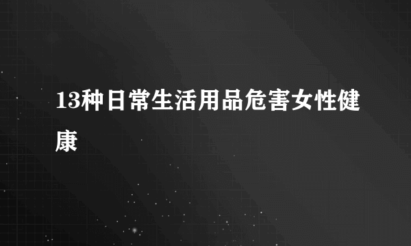 13种日常生活用品危害女性健康