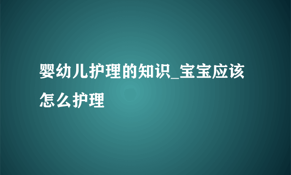 婴幼儿护理的知识_宝宝应该怎么护理