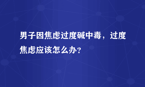 男子因焦虑过度碱中毒，过度焦虑应该怎么办？