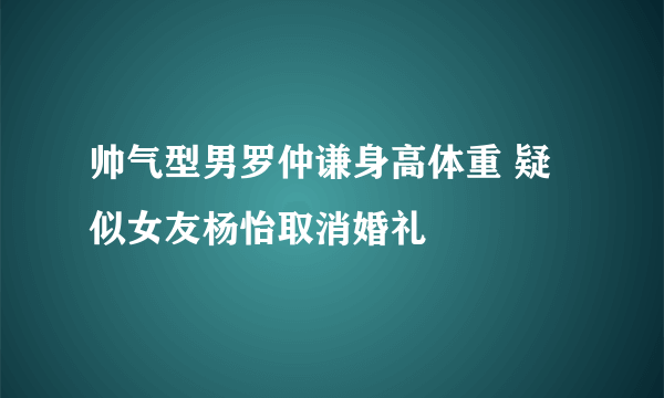 帅气型男罗仲谦身高体重 疑似女友杨怡取消婚礼