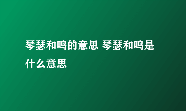 琴瑟和鸣的意思 琴瑟和鸣是什么意思