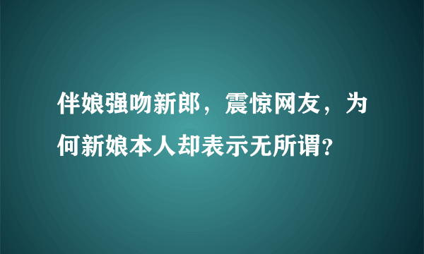 伴娘强吻新郎，震惊网友，为何新娘本人却表示无所谓？