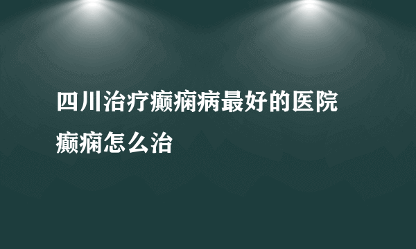 四川治疗癫痫病最好的医院 癫痫怎么治