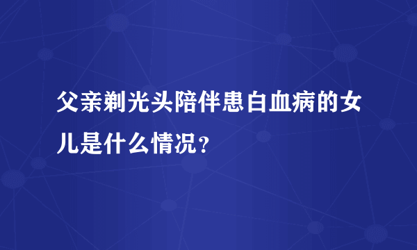 父亲剃光头陪伴患白血病的女儿是什么情况？