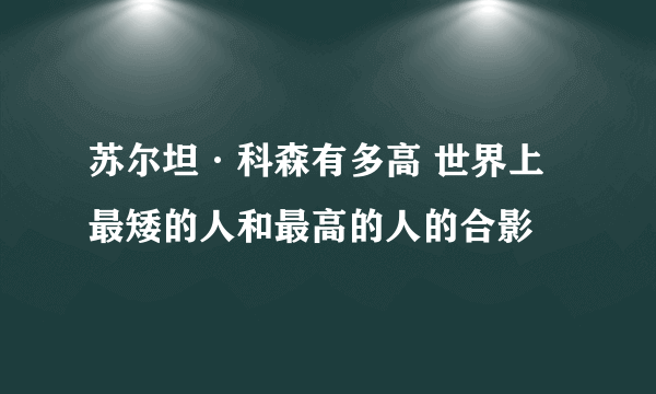 苏尔坦·科森有多高 世界上最矮的人和最高的人的合影