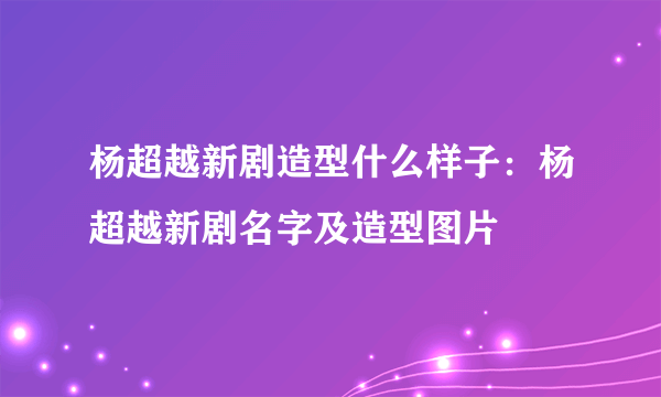 杨超越新剧造型什么样子：杨超越新剧名字及造型图片