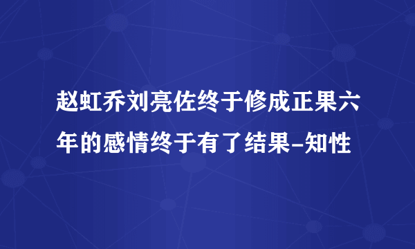 赵虹乔刘亮佐终于修成正果六年的感情终于有了结果-知性