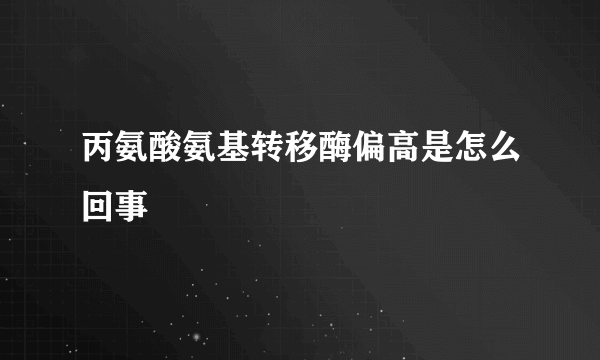 丙氨酸氨基转移酶偏高是怎么回事