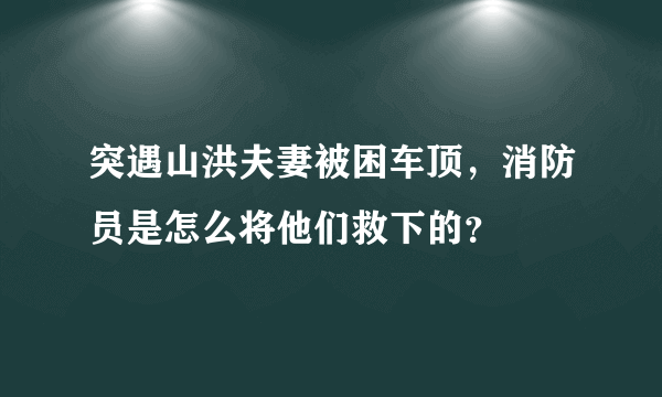 突遇山洪夫妻被困车顶，消防员是怎么将他们救下的？