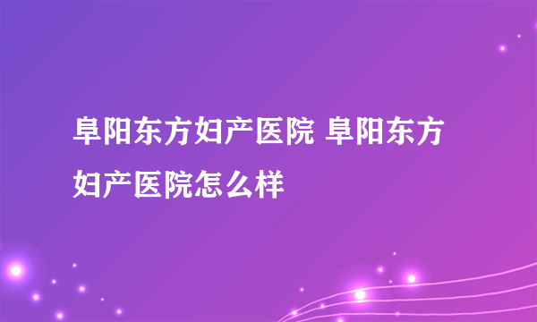 阜阳东方妇产医院 阜阳东方妇产医院怎么样