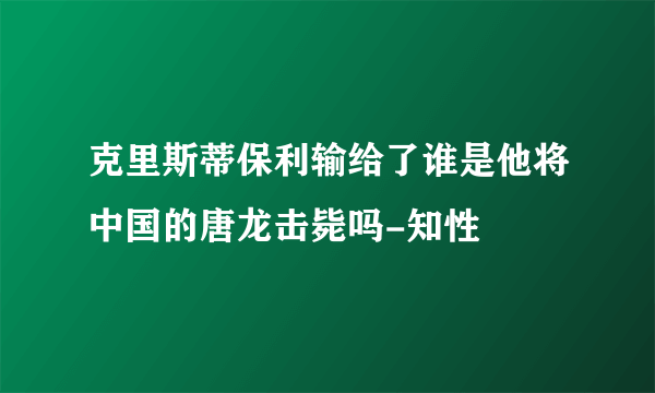 克里斯蒂保利输给了谁是他将中国的唐龙击毙吗-知性