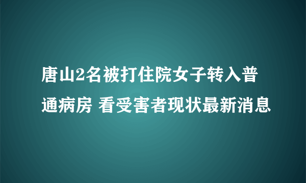 唐山2名被打住院女子转入普通病房 看受害者现状最新消息