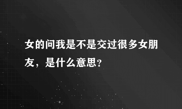 女的问我是不是交过很多女朋友，是什么意思？