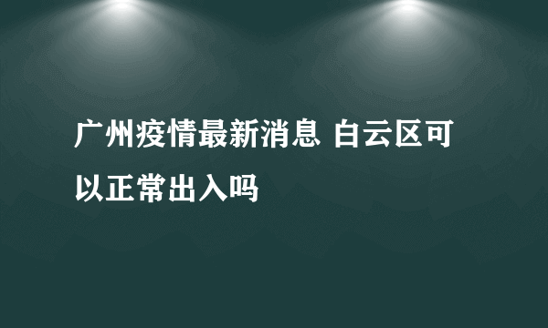 广州疫情最新消息 白云区可以正常出入吗