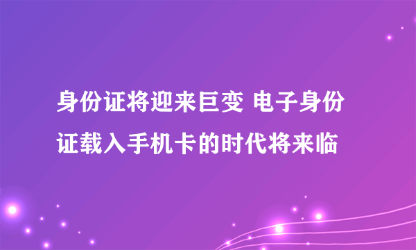 身份证将迎来巨变 电子身份证载入手机卡的时代将来临