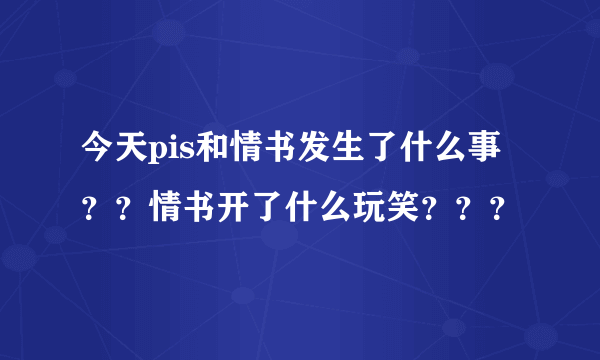 今天pis和情书发生了什么事？？情书开了什么玩笑？？？