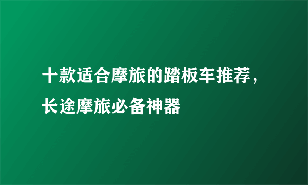 十款适合摩旅的踏板车推荐，长途摩旅必备神器