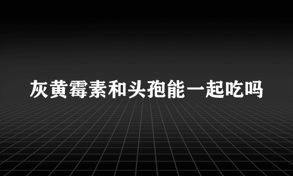 灰黄霉素和头孢能一起吃吗