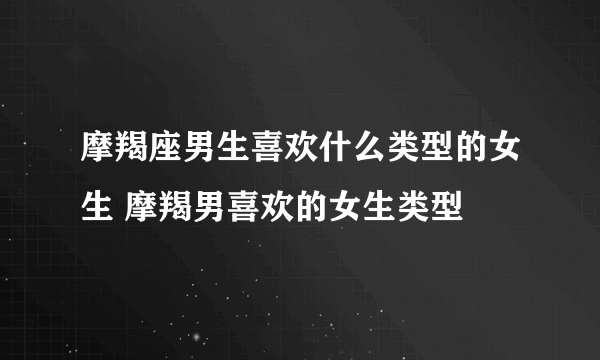 摩羯座男生喜欢什么类型的女生 摩羯男喜欢的女生类型