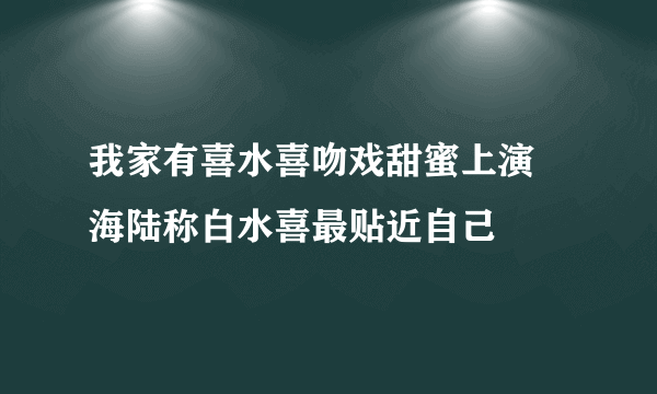 我家有喜水喜吻戏甜蜜上演 海陆称白水喜最贴近自己