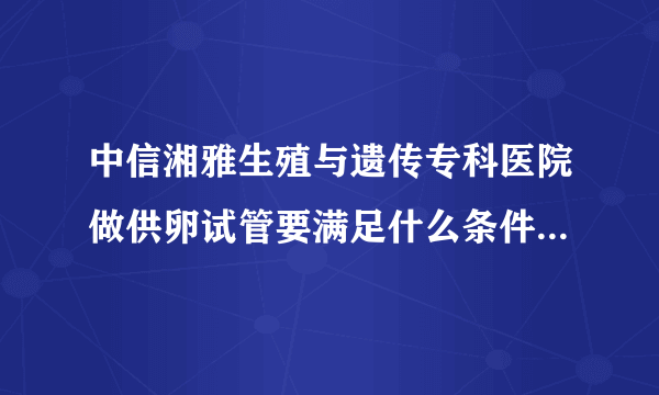 中信湘雅生殖与遗传专科医院做供卵试管要满足什么条件[湖南试管婴儿]