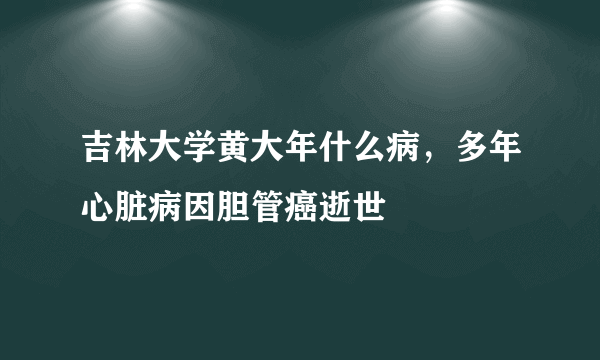 吉林大学黄大年什么病，多年心脏病因胆管癌逝世