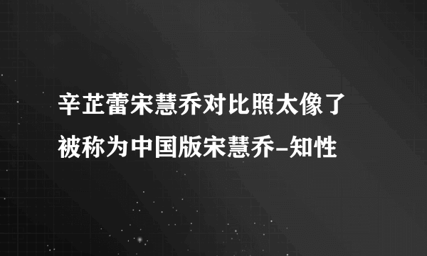 辛芷蕾宋慧乔对比照太像了 被称为中国版宋慧乔-知性