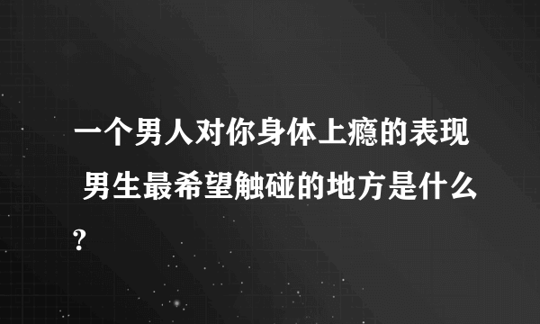 一个男人对你身体上瘾的表现 男生最希望触碰的地方是什么?