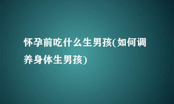 怀孕前吃什么生男孩(如何调养身体生男孩)