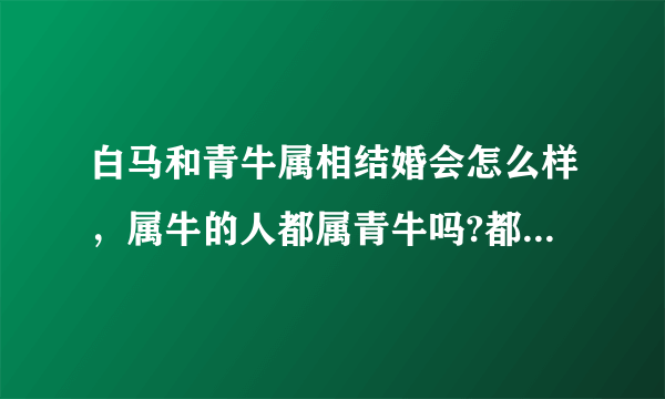 白马和青牛属相结婚会怎么样，属牛的人都属青牛吗?都说白马不能和青牛结婚