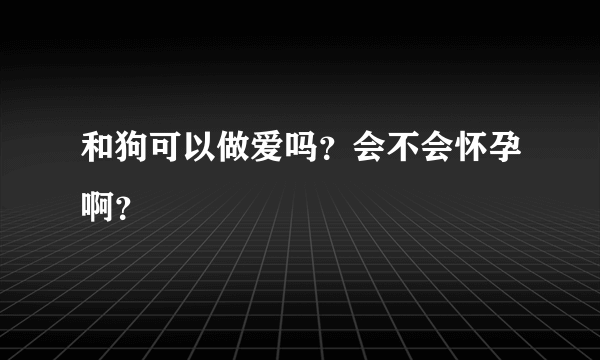 和狗可以做爱吗？会不会怀孕啊？