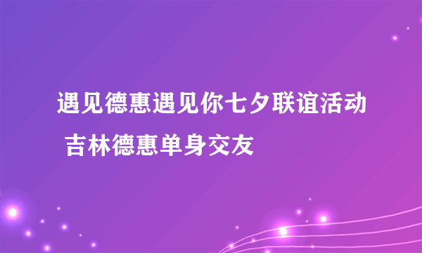 遇见德惠遇见你七夕联谊活动 吉林德惠单身交友