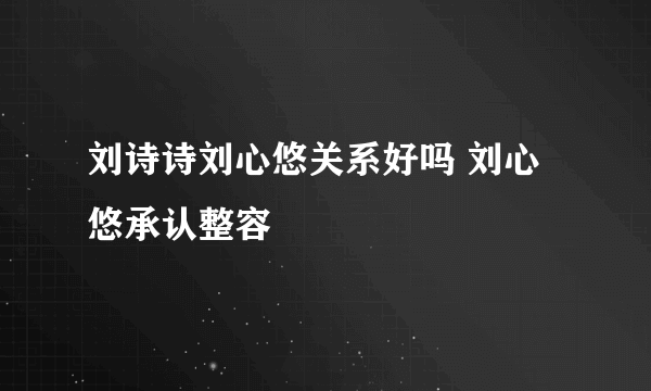 刘诗诗刘心悠关系好吗 刘心悠承认整容