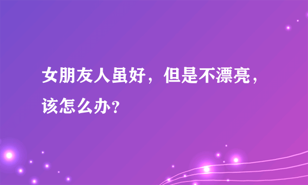 女朋友人虽好，但是不漂亮，该怎么办？