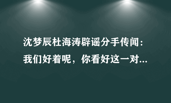 沈梦辰杜海涛辟谣分手传闻：我们好着呢，你看好这一对的感情吗？