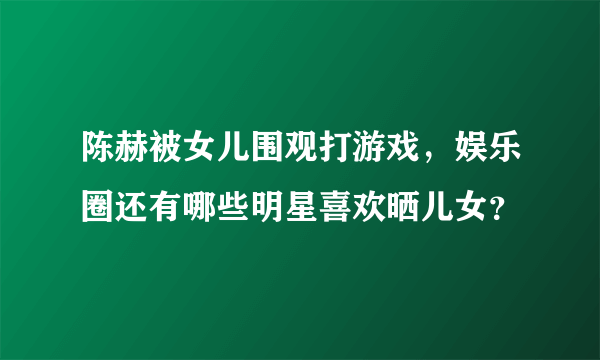 陈赫被女儿围观打游戏，娱乐圈还有哪些明星喜欢晒儿女？