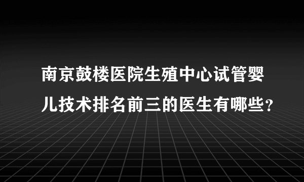 南京鼓楼医院生殖中心试管婴儿技术排名前三的医生有哪些？