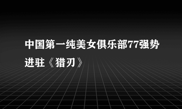 中国第一纯美女俱乐部77强势进驻《猎刃》