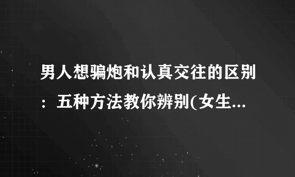 男人想骗炮和认真交往的区别：五种方法教你辨别(女生请注意了)