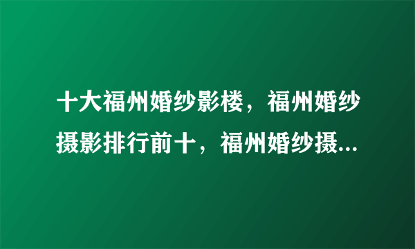 十大福州婚纱影楼，福州婚纱摄影排行前十，福州婚纱摄影哪家好(2022)