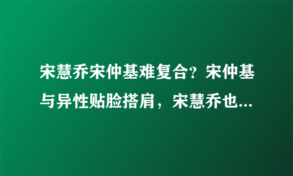 宋慧乔宋仲基难复合？宋仲基与异性贴脸搭肩，宋慧乔也有亲密合影