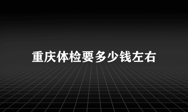 重庆体检要多少钱左右