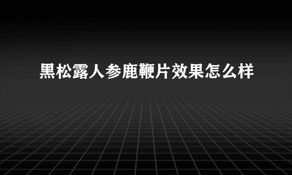 黑松露人参鹿鞭片效果怎么样