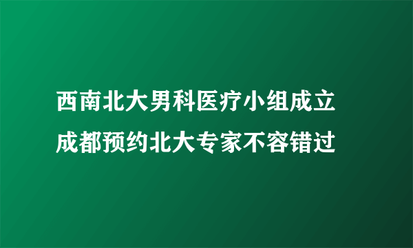 西南北大男科医疗小组成立 成都预约北大专家不容错过