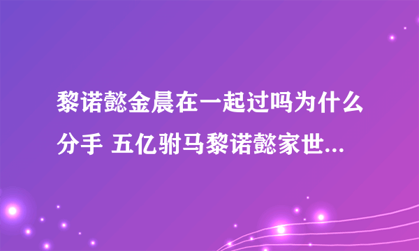 黎诺懿金晨在一起过吗为什么分手 五亿驸马黎诺懿家世背景揭秘