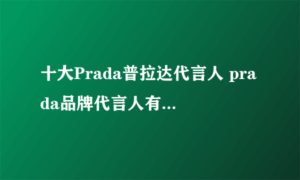 十大Prada普拉达代言人 prada品牌代言人有谁 普拉达中国代言人有哪些