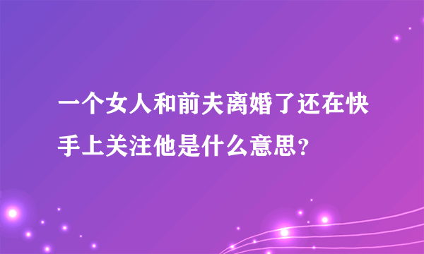 一个女人和前夫离婚了还在快手上关注他是什么意思？