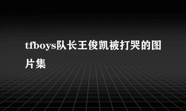 tfboys队长王俊凯被打哭的图片集