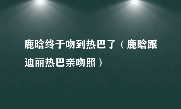 鹿晗终于吻到热巴了（鹿晗跟迪丽热巴亲吻照）