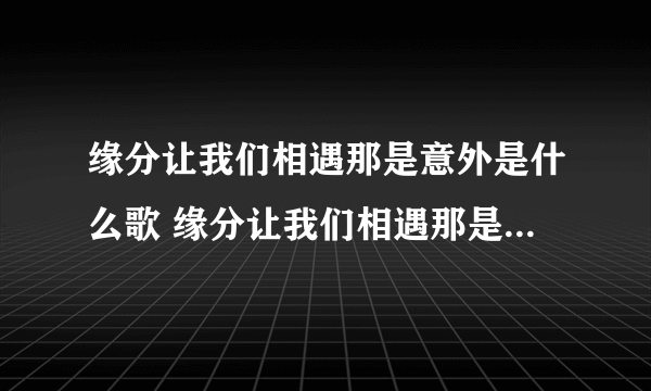 缘分让我们相遇那是意外是什么歌 缘分让我们相遇那是意外是哪首歌